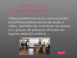  Videoconferencia es la comunicación
simultánea bidireccional de audio y
vídeo, permitiendo mantener reuniones
con grupos de personas situadas en
lugares alejados entre sí. ...
 