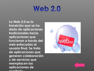 La Web 2.0 es la
transición que se ha
dado de aplicaciones
tradicionales hacia
aplicaciones que
funcionan a través del
web enfocadas al
usuario final. Se trata
de aplicaciones que
generen colaboración
y de servicios que
reemplacen las
aplicaciones de
 