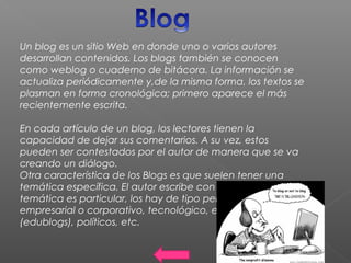 Un blog es un sitio Web en donde uno o varios autores
desarrollan contenidos. Los blogs también se conocen
como weblog o cuaderno de bitácora. La información se
actualiza periódicamente y,de la misma forma, los textos se
plasman en forma cronológica; primero aparece el más
recientemente escrita.
En cada artículo de un blog, los lectores tienen la
capacidad de dejar sus comentarios. A su vez, estos
pueden ser contestados por el autor de manera que se va
creando un diálogo.
Otra característica de los Blogs es que suelen tener una
temática específica. El autor escribe con total libertad y la
temática es particular, los hay de tipo personal, periodístico,
empresarial o corporativo, tecnológico, educativo
(edublogs), políticos, etc.
 