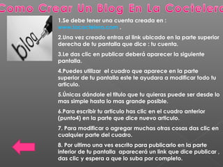 1.Se debe tener una cuenta creada en :
www.lacoctelera.com .
2.Una vez creado entras al link ubicado en la parte superior
derecha de tu pantalla que dice : tu cuenta.
3.Le das clic en publicar deberá aparecer la siguiente
pantalla.
4.Puedes utilizar el cuadro que aparece en la parte
superior de tu pantalla este te ayudara a modificar todo tu
articulo.
5.Únicas dándole el titulo que tu quieras puede ser desde lo
mas simple hasta lo mas grande posible.
6.Para escribir tu articulo has clic en el cuadro anterior
(punto4) en la parte que dice nuevo articulo.
7. Para modificar o agregar muchas otras cosas das clic en
cualquier parte del cuadro.
8. Por ultimo una ves escrito para publicarlo en la parte
inferior de tu pantalla aparecerá un link que dice publicar ,
das clic y espera a que lo suba por completo.
 