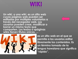 Un wiki, o una wiki, es un sitio web
cuyas páginas web pueden ser
editadas por múltiples voluntarios a
través del navegador web. Los
usuarios pueden crear, modificar o
borrar un mismo texto que
comparten. Los textos o «páginas
wiki» tienen títulos únicos. ...
es un sitio web en el que se
permite a los usuarios editar
libremente los contenidos. Es
un término tomado de la
lengua hawaiana que significa
“rápido”.
 