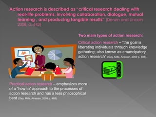 Action research is described as “critical research dealing with
real-life problems, involving collaboration, dialogue, mutual
learning , and producing tangible results” (Denzin and Lincoln
2008, p. 643)
Two main types of action research:
Critical action research – “the goal is
liberating individuals through knowledge
gathering; also known as emancipatory
action research” (Gay, Mills, Airasian, 2009 p. 488).
Practical action research – emphasizes more
of a “how to” approach to the processes of
action research and has a less philosophical
bent (Gay, Mills, Airasian, 2009 p. 488).
 