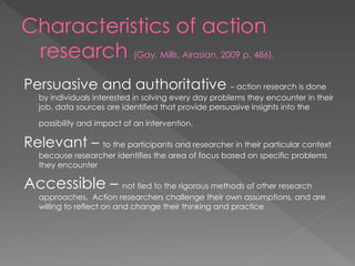 Characteristics of action
research (Gay, Mills, Airasian, 2009 p. 486).
Persuasive and authoritative – action research is done
by individuals interested in solving every day problems they encounter in their
job, data sources are identified that provide persuasive insights into the
possibility and impact of an intervention.
Relevant – to the participants and researcher in their particular context
because researcher identifies the area of focus based on specific problems
they encounter
Accessible – not tied to the rigorous methods of other research
approaches. Action researchers challenge their own assumptions, and are
willing to reflect on and change their thinking and practice
 