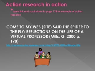Action research in action
*open link and scroll down to page 178 for example of action
research
COME TO MY WEB (SITE) SAID THE SPIDER TO
THE FLY: REFLECTIONS ON THE LIFE OF A
VIRTUAL PROFESSOR (Mills, G, 2000 p.
178)
http://resources.educ.queensu.ca/ar/sstep/S-STEP3-2000.pdf#page=186
 