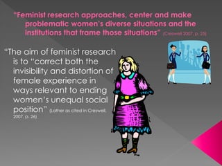 “Feminist research approaches, center and make
problematic women’s diverse situations and the
institutions that frame those situations” (Creswell 2007, p. 25)
“The aim of feminist research
is to “correct both the
invisibility and distortion of
female experience in
ways relevant to ending
women’s unequal social
position” (Lather as cited in Creswell,
2007, p. 26)
 
