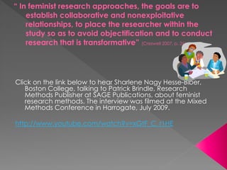 “ In feminist research approaches, the goals are to
establish collaborative and nonexploitative
relationships, to place the researcher within the
study so as to avoid objectification and to conduct
research that is transformative” (Creswell 2007, p. 26)
Click on the link below to hear Sharlene Nagy Hesse-Biber,
Boston College, talking to Patrick Brindle, Research
Methods Publisher at SAGE Publications, about feminist
research methods. The interview was filmed at the Mixed
Methods Conference in Harrogate, July 2009.
http://www.youtube.com/watch?v=xGtF_C_r1HE
 