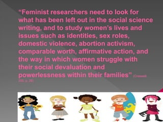 “Feminist researchers need to look for
what has been left out in the social science
writing, and to study women’s lives and
issues such as identities, sex roles,
domestic violence, abortion activism,
comparable worth, affirmative action, and
the way in which women struggle with
their social devaluation and
powerlessness within their families” (Creswell,
200, p. 26)
 