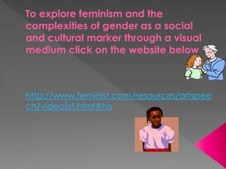 To explore feminism and the
complexities of gender as a social
and cultural marker through a visual
medium click on the website below
http://www.feminist.com/resources/artspee
ch/videolist.html#his
 