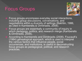  Focus groups encompass everyday social interactions,
including group discussions, conversations, and
negotiations within a diversity of settings (Bakhtin, 1986,
as cited in Kamberelis & Dimitriadis, 2008).
 Focus groups are essentially a community of inquiry in
which pedagogy, politics, and research merge (Kamberelis
& Dimitriadis, 2008).
 According to Kamberelis and Dimitriadis (2008), Foucault’s
(1984) genealogical approach, which is used to interpret
the various factors that influence people, social
occurrences, and institutions, is useful in deconstructing
focus groups as pedagogical, political, and research
practices.
 