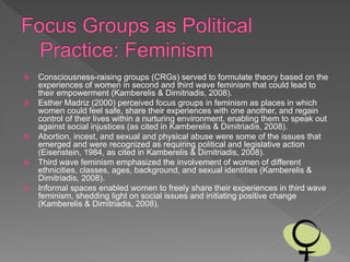  Consciousness-raising groups (CRGs) served to formulate theory based on the
experiences of women in second and third wave feminism that could lead to
their empowerment (Kamberelis & Dimitriadis, 2008).
 Esther Madriz (2000) perceived focus groups in feminism as places in which
women could feel safe, share their experiences with one another, and regain
control of their lives within a nurturing environment, enabling them to speak out
against social injustices (as cited in Kamberelis & Dimitriadis, 2008).
 Abortion, incest, and sexual and physical abuse were some of the issues that
emerged and were recognized as requiring political and legislative action
(Eisenstein, 1984, as cited in Kamberelis & Dimitriadis, 2008).
 Third wave feminism emphasized the involvement of women of different
ethnicities, classes, ages, background, and sexual identities (Kamberelis &
Dimitriadis, 2008).
 Informal spaces enabled women to freely share their experiences in third wave
feminism, shedding light on social issues and initiating positive change
(Kamberelis & Dimitriadis, 2008).
 