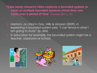  Merriam, as cited in Gay, Mills & Airasian (2009), in
explaining a bounded system said, “I can fence in what I
am going to study” (p. 426).
 In education for example, the bounded system might be a
teacher, classroom or school.
“Case study research often explores a bounded system (a
case) or multiple bounded systems (more than one
case) over a period of time” (Creswell, 2007, p. 73).
 