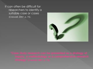 “Case study research can be presented as a strategy of
inquiry, a methodology or a comprehensive research
strategy”(Creswell, 2007, p. 73).
It can often be difficult for
researchers to identify a
suitable case or cases
(Creswell, 2007, p. 75).
 