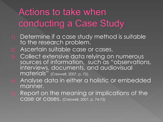 1) Determine if a case study method is suitable
to the research problem.
2) Ascertain suitable case or cases.
3) Collect extensive data relying on numerous
sources of information, such as “observations,
interviews, documents, and audiovisual
materials” (Creswell, 2007, p. 75).
4) Analyse data in either a holistic or embedded
manner.
5) Report on the meaning or implications of the
case or cases. (Creswell, 2007, p. 74-75)
 