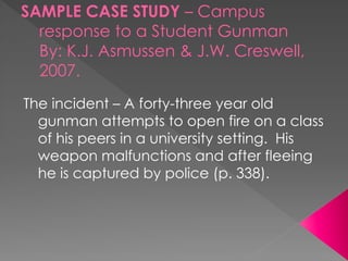 SAMPLE CASE STUDY – Campus
response to a Student Gunman
By: K.J. Asmussen & J.W. Creswell,
2007.
The incident – A forty-three year old
gunman attempts to open fire on a class
of his peers in a university setting. His
weapon malfunctions and after fleeing
he is captured by police (p. 338).
 