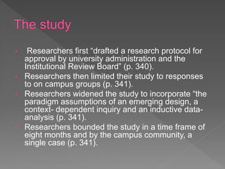 • Researchers first “drafted a research protocol for
approval by university administration and the
Institutional Review Board” (p. 340).
• Researchers then limited their study to responses
to on campus groups (p. 341).
• Researchers widened the study to incorporate “the
paradigm assumptions of an emerging design, a
context- dependent inquiry and an inductive data-
analysis (p. 341).
• Researchers bounded the study in a time frame of
eight months and by the campus community, a
single case (p. 341).
 