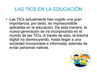 LAS TICS EN LA EDUCACIÓN
• Las TICs actualmente han cogido una gran
importancia, por tanto, es imprescindible
aplicarlas en la educación. De esta manera, la
nueva generación se ira incorporando en el
mundo de las TICs. A través de esto, la brecha
digital ira disminuyendo, hasta llegar a una
sociedad incorporada e informada, además de
evitar personas nativas.
 