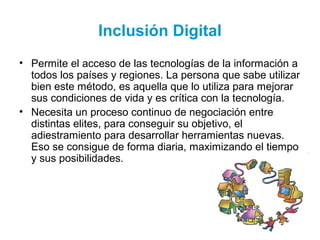 Inclusión Digital
• Permite el acceso de las tecnologías de la información a
todos los países y regiones. La persona que sabe utilizar
bien este método, es aquella que lo utiliza para mejorar
sus condiciones de vida y es crítica con la tecnología.
• Necesita un proceso continuo de negociación entre
distintas elites, para conseguir su objetivo, el
adiestramiento para desarrollar herramientas nuevas.
Eso se consigue de forma diaria, maximizando el tiempo
y sus posibilidades.
 