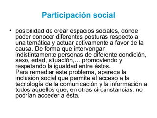 Participación social
• posibilidad de crear espacios sociales, dónde
poder conocer diferentes posturas respecto a
una temática y actuar activamente a favor de la
causa. De forma que intervengan
indistintamente personas de diferente condición,
sexo, edad, situación,… promoviendo y
respetando la igualdad entre éstos.
Para remediar este problema, aparece la
inclusión social que permite el acceso a la
tecnología de la comunicación y la información a
todos aquellos que, en otras circunstancias, no
podrían acceder a ésta.
 