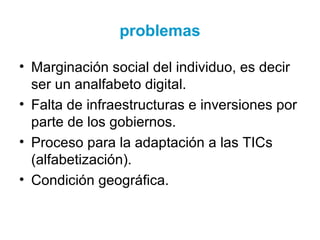 problemas
• Marginación social del individuo, es decir
ser un analfabeto digital.
• Falta de infraestructuras e inversiones por
parte de los gobiernos.
• Proceso para la adaptación a las TICs
(alfabetización).
• Condición geográfica.
 