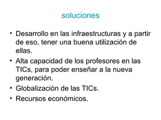 soluciones
• Desarrollo en las infraestructuras y a partir
de eso, tener una buena utilización de
ellas.
• Alta capacidad de los profesores en las
TICs, para poder enseñar a la nueva
generación.
• Globalización de las TICs.
• Recursos económicos.
 