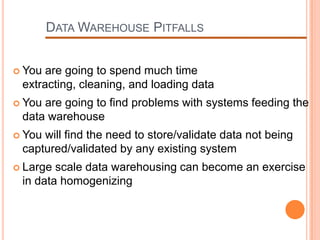 DATA WAREHOUSE PITFALLS


 You are going to spend much time
 extracting, cleaning, and loading data
 Youare going to find problems with systems feeding the
 data warehouse
 Youwill find the need to store/validate data not being
 captured/validated by any existing system
 Large scale data warehousing can become an exercise
 in data homogenizing
 