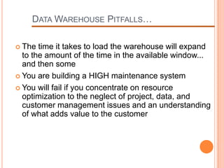 DATA WAREHOUSE PITFALLS…

 The  time it takes to load the warehouse will expand
  to the amount of the time in the available window...
  and then some
 You are building a HIGH maintenance system

 You will fail if you concentrate on resource
  optimization to the neglect of project, data, and
  customer management issues and an understanding
  of what adds value to the customer
 