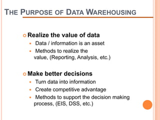 THE PURPOSE OF DATA WAREHOUSING

     Realize    the value of data
          Data / information is an asset
          Methods to realize the
          value, (Reporting, Analysis, etc.)


     Make    better decisions
         Turn data into information
         Create competitive advantage
         Methods to support the decision making
          process, (EIS, DSS, etc.)
 