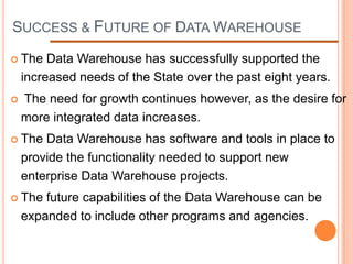 SUCCESS & FUTURE OF DATA WAREHOUSE

 The    Data Warehouse has successfully supported the
    increased needs of the State over the past eight years.
   The need for growth continues however, as the desire for
    more integrated data increases.
 The   Data Warehouse has software and tools in place to
    provide the functionality needed to support new
    enterprise Data Warehouse projects.
 The   future capabilities of the Data Warehouse can be
    expanded to include other programs and agencies.
 