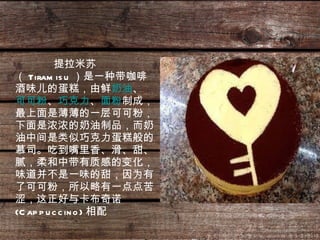 提拉米苏（ Tiramisu ）是一种带咖啡酒味儿的蛋糕，由鲜 奶油 、 可可粉 、 巧克力 、 面粉 制成，最上面是薄薄的一层可可粉，下面是浓浓的奶油制品，而奶油中间是类似巧克力蛋糕般的慕司。吃到嘴里香、滑、甜、腻，柔和中带有质感的变化，味道并不是一味的甜，因为有了可可粉，所以略有一点点苦涩，这正好与卡布奇诺 (Cappuccino) 相配   