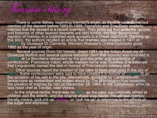 Tiramisu’s history There is some debate regarding tiramisu's origin, as there is no documented mention of the dessert before 1983.In 1998, Fernando and Tina Raris similarly claimed that the dessert is a recent invention. They point out that while the recipes and histories of other layered desserts are very similar, the first documented mention of tiramisu in a published work appears in a Greek cookbook. Backing up this story, the authors recalled an article that tiramisu was created in 1971 in  Treviso  by Giuseppe Di Clemente. Merriam-Webster's Online Dictionary gives 1982 as the year of origin. Several sources (from Vin Veneto, dated 1981, to the Italian Academy of Giuseppe Maffioli and several cuisine websites claim that tiramisu was invented in  Treviso  at Le Beccherie restaurant by the god-daughter and apprentice of confectioner, Francesca Valori, whose maiden name was Tiramisu. It is believed that Linguanotto named the dish in honour of Francesca's culinary skill. Other sources report the creation of the cake to have originated in the city of  Siena . Some confectioners were said to have created it in honour of  Cosimo  III  on the occasion of his visit to the city. Alternatively, accounts by Carminantonio Iannaccone as researched and written about by  The Washington Post  establish the creation of tiramisu by him on December 24, 1969, in Via Sottotreviso while he was head chef at Treviso, near Venice. In the original recipe, there was no  liquor  as the cake was originally aimed at children and the elderly, and the original shape was round. The phrase  tiramisu  literally means “pick me up” 带我走   or "pull me up" in reference to the effects of the sugar and espresso 