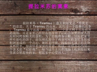 提拉米苏的寓意 提拉米苏（ Tiramisu ）意大利原文是“带我走”的意思。关于 Tiramisu 的由来，流传过一个温馨的故事： Tiramisu 最早起源于二战时期，一个意大利士兵即将开赴战场，可是家里已经什么也没有了，心急如焚的爱人没有时间烤制精美的蛋糕，为了给他准备干粮，只好把家里所有能吃的饼干、面包胡乱混合了鸡蛋可可粉蛋糕条做成粗陋速成的一个点心。她挂着汗珠，闪着泪光递上的食物虽然简单，却满怀着深深的爱意。所以，这份点心的另一个含义是“记住我”。每当这个士兵在战场上吃到提拉米苏就会想起他的家，想起家中心爱的人。 