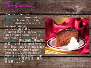 Sachertorte  Sachertorte  (is a  chocolate cake , invented by  Franz  Sacher  in 1832 for in  Vienna , Austria. It is one of the most famous Viennese( 威尼斯人）  culinary( 烹饪）  specialties. The Original Sachertorte is only made in  Vienna  and  Salzburg （ 萨尔茨保，奥地利地名 ） ) , and is shipped from both locations. The only place where the Original Sacher Torte is available outside of Austria is in the Sacher shop of  Bolzano （博尔扎诺，意大利地名） , Italy. 