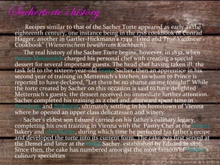 Sachertorte’s history Recipes similar to that of the Sacher Torte appeared as early as the eighteenth century, one instance being in the 1718 cookbook of Conrad Hagger, another in Gartler-Hickmann's 1749 "Tried and True Viennese Cookbook" ( Wienerischem bewährtem Kochbuch ). The real history of the Sacher Torte begins, however, in 1832, when  Prince Metternich  charged his personal chef with creating a special dessert for several important guests. The head chef having taken ill, the task fell to the sixteen-year-old  Franz  Sacher , then an apprentice in his second year of training in Metternich's kitchen, to whom to Prince is reported to have declared, "Let there be no shame on me tonight!" While the torte created by Sacher on this occasion is said to have delighted Metternich's guests, the dessert received no immediate further attention. Sacher completed his training as a chef and afterward spent time in  Pressburg  and  Budapest , ultimately settling in his hometown of Vienna where he opened an upper class delicatessen and winery. Sacher's eldest son Eduard carried on his father's culinary legacy, completing his own training in Vienna with the  Pastry Chef at the  Demel  bakery and  chocolatier , during which time he perfected his father's recipe and developed the torte into its current form. The cake was first served at the Demel and later at the  Hotel  Sacher , established by Eduard in 1876. Since then, the cake has numbered amongst the most famous of  Vienna 's culinary specialties 