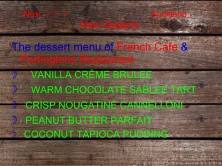 Next  》》》  Auckland ，  New Zealand  The dessert menu of  French Cafe  &  Partingtons Restaurant   》  VANILLA CRÈME BRULEE 》  WARM CHOCOLATE SABLEE TART 》 CRISP NOUGATINE CANNELLONI   》 PEANUT BUTTER PARFAIT  》 COCONUT TAPIOCA PUDDING 