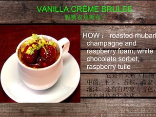 VANILLA CRÈME BRULEE   脆糖衣焦糖布丁 HOW ： roasted rhubarb champagne and raspberry foam, white chocolate sorbet, raspberry tuile   它是由大黄（植物中的一种），香槟，覆盆子泡沫，还有白巧克力雪芭，还有树莓杏仁做成 