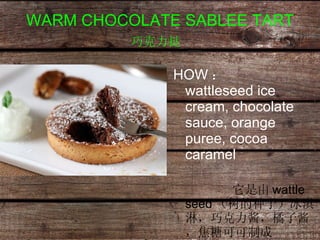WARM CHOCOLATE SABLEE TART 巧克力挞   HOW ：  wattleseed ice cream, chocolate sauce, orange puree, cocoa caramel   它是由 wattle seed （树的种子）冰淇淋，巧克力酱，橘子酱，焦糖可可制成 