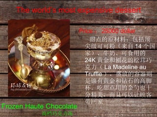 The world’s most expensive dessert Price ： 25000 dollar 甜点的原材料：包括顶尖级可可粉（来自 14 个国家）、牛奶、可食用的 24K 黄金和刨花的松茸巧克力（ La Madeline au Truffle ），盛放的容器则是镶有黄金和钻石的高脚杯。吃甜点用的金勺也十分精美，而且可以让顾客带回家  Frozen Haute Chocolate 高档巧克力冻 