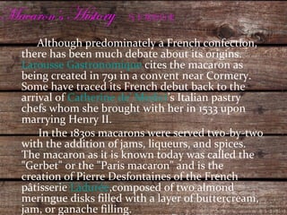Macaron’s  History  马卡龙的历史 Although predominately a French confection, there has been much debate about its origins.  Larousse Gastronomique  cites the macaron as being created in 791 in a convent near Cormery. Some have traced its French debut back to the arrival of  Catherine de' Medici ’s Italian pastry chefs whom she brought with her in 1533 upon marrying Henry II. In the 1830s macarons were served two-by-two with the addition of jams, liqueurs, and spices. The macaron as it is known today was called the "Gerbet" or the "Paris macaron" and is the creation of Pierre Desfontaines of the French pâtisserie  Ladurée ,composed of two almond meringue disks filled with a layer of buttercream, jam, or ganache filling. 