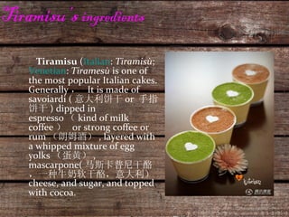 Tiramisu’s  ingredients Tiramisu  ( Italian :  Tiramisù ;  Venetian :  Tiramesù  is one of the most popular Italian cakes. Generally ，  It is made of savoiardi ( 意大利饼干 or  手指饼干 ) dipped in espresso （ kind of milk coffee ）  or strong coffee or rum （朗姆酒） , layered with a whipped mixture of egg yolks （蛋黄） , mascarpone( 马斯卡普尼干酪，一种牛奶软干酪，意大利）  cheese, and sugar, and topped with cocoa.  