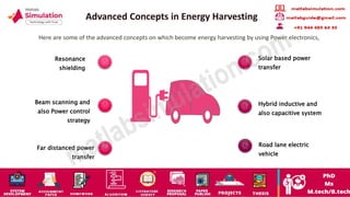 Advanced Concepts in Energy Harvesting
Here are some of the advanced concepts on which become energy harvesting by using Power electronics,
Resonance
shielding
Beam scanning and
also Power control
strategy
Far distanced power
transfer
Solar based power
transfer
Hybrid inductive and
also capacitive system
Road lane electric
vehicle
 