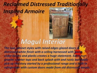 Reclaimed Distressed Traditionally
Inspired Armoire
The luxe cabinet styles with raised edges glazed doors in
distressed white finish with a ceiling harnessed with warm
cedar beams and planks creates a huge statement. Earth hue
granite counter tops and back splash with and rustic bar stools
pick up the story started by a professional range and a built-in
refrigerator with custom doors made from old distressed woods.
 