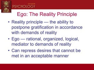 Ego: The Reality Principle
• Reality principle — the ability to
postpone gratification in accordance
with demands of reality
• Ego — rational, organized, logical,
mediator to demands of reality
• Can repress desires that cannot be
met in an acceptable manner
 