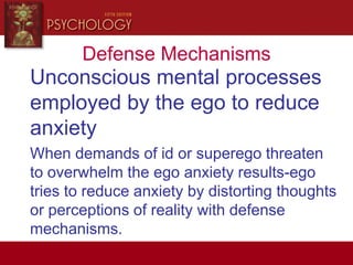 Defense Mechanisms
Unconscious mental processes
employed by the ego to reduce
anxiety
When demands of id or superego threaten
to overwhelm the ego anxiety results-ego
tries to reduce anxiety by distorting thoughts
or perceptions of reality with defense
mechanisms.
 