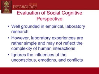 Evaluation of Social Cognitive
Perspective
• Well grounded in empirical, laboratory
research
• However, laboratory experiences are
rather simple and may not reflect the
complexity of human interactions
• Ignores the influences of the
unconscious, emotions, and conflicts
 