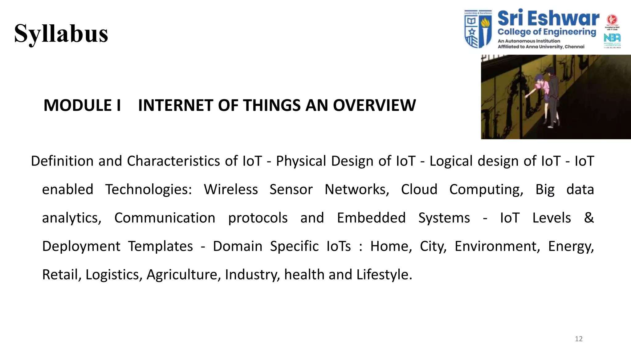 12
Syllabus
12
MODULE I INTERNET OF THINGS AN OVERVIEW
Definition and Characteristics of IoT - Physical Design of IoT - Logical design of IoT - IoT
enabled Technologies: Wireless Sensor Networks, Cloud Computing, Big data
analytics, Communication protocols and Embedded Systems - IoT Levels &
Deployment Templates - Domain Specific IoTs : Home, City, Environment, Energy,
Retail, Logistics, Agriculture, Industry, health and Lifestyle.
 