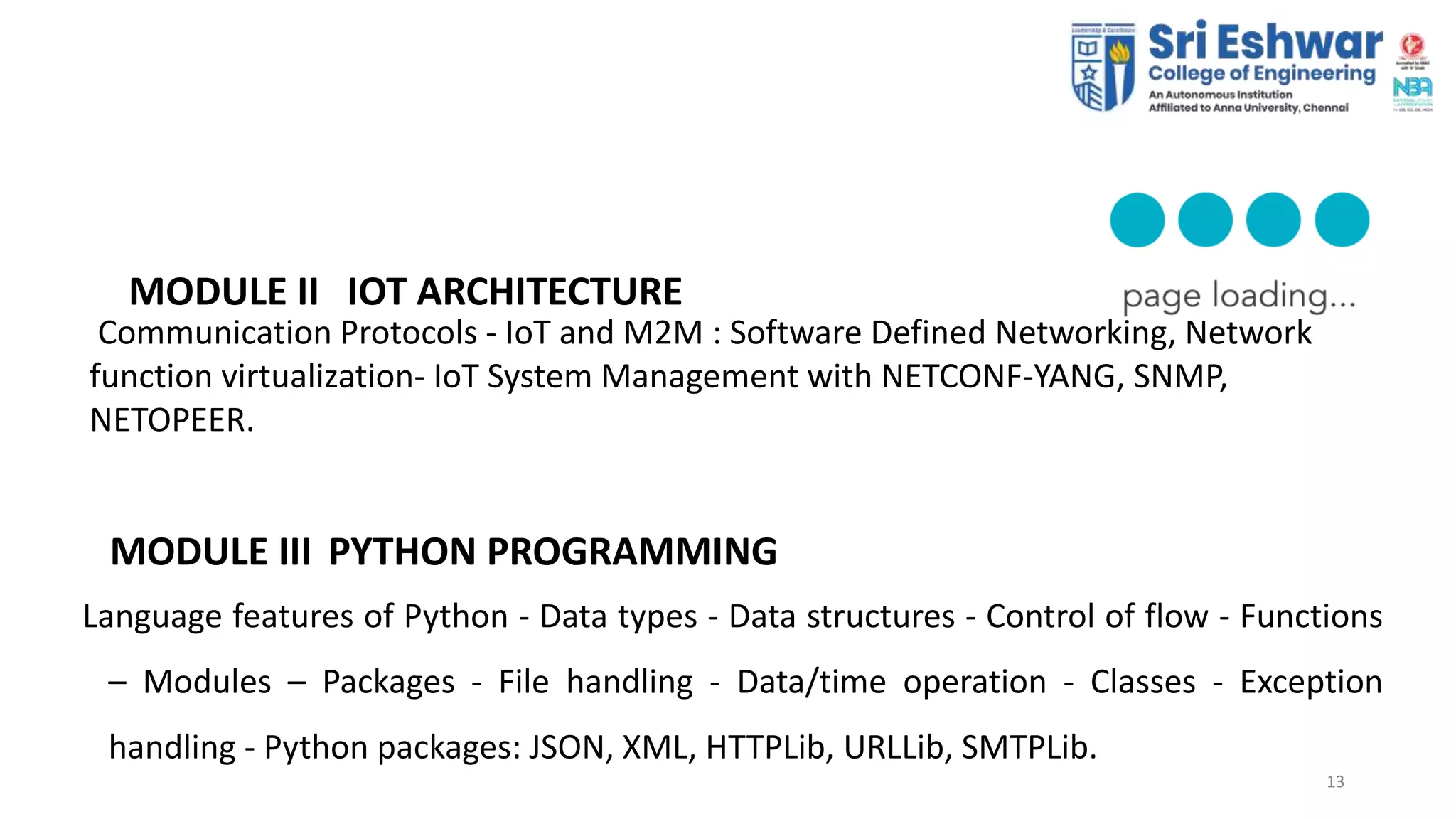 13
13
MODULE II IOT ARCHITECTURE
Communication Protocols - IoT and M2M : Software Defined Networking, Network
function virtualization- IoT System Management with NETCONF-YANG, SNMP,
NETOPEER.
MODULE III PYTHON PROGRAMMING
Language features of Python - Data types - Data structures - Control of flow - Functions
– Modules – Packages - File handling - Data/time operation - Classes - Exception
handling - Python packages: JSON, XML, HTTPLib, URLLib, SMTPLib.
 