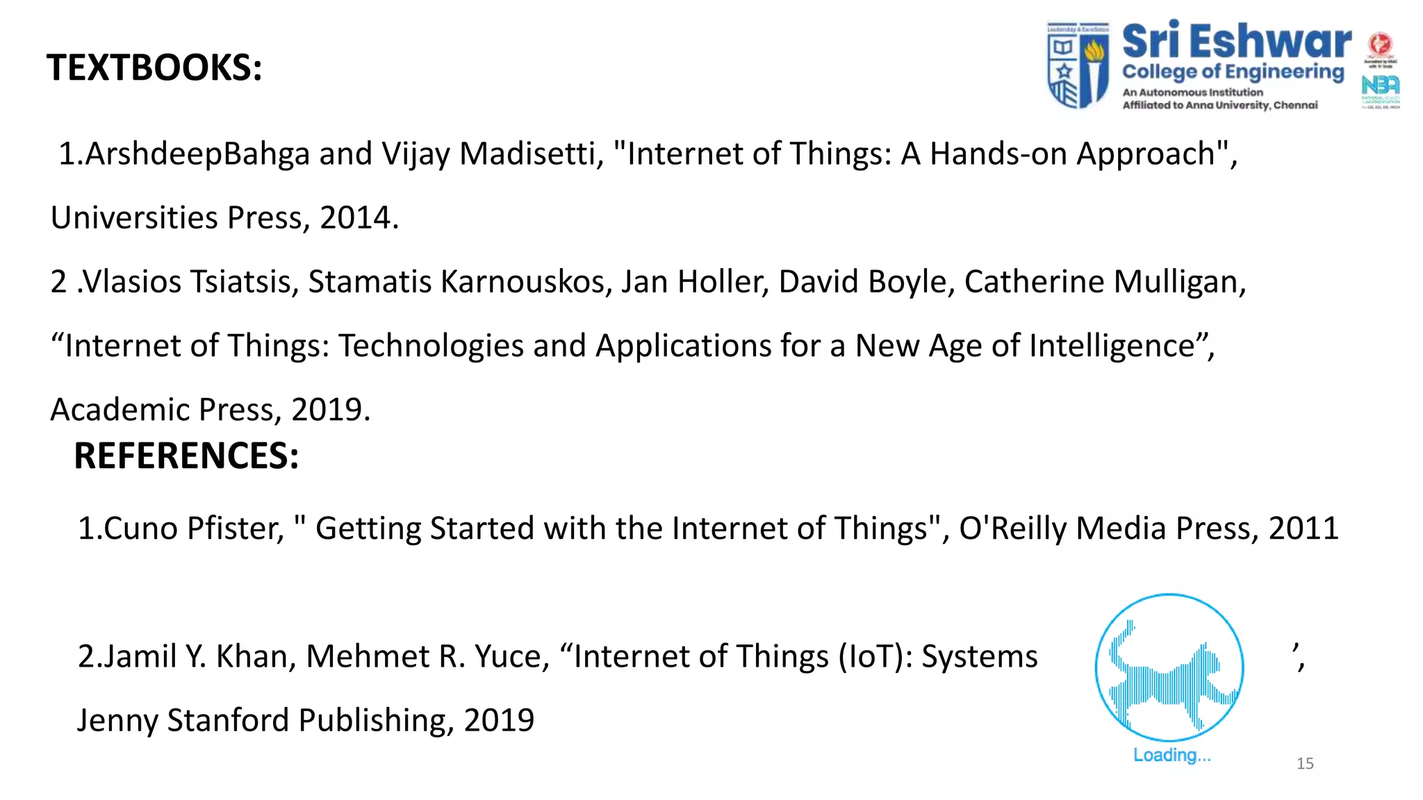 15
15
TEXTBOOKS:
1.ArshdeepBahga and Vijay Madisetti, "Internet of Things: A Hands-on Approach",
Universities Press, 2014.
2 .Vlasios Tsiatsis, Stamatis Karnouskos, Jan Holler, David Boyle, Catherine Mulligan,
“Internet of Things: Technologies and Applications for a New Age of Intelligence”,
Academic Press, 2019.
REFERENCES:
1.Cuno Pfister, " Getting Started with the Internet of Things", O'Reilly Media Press, 2011
2.Jamil Y. Khan, Mehmet R. Yuce, “Internet of Things (IoT): Systems and Applications”,
Jenny Stanford Publishing, 2019
 