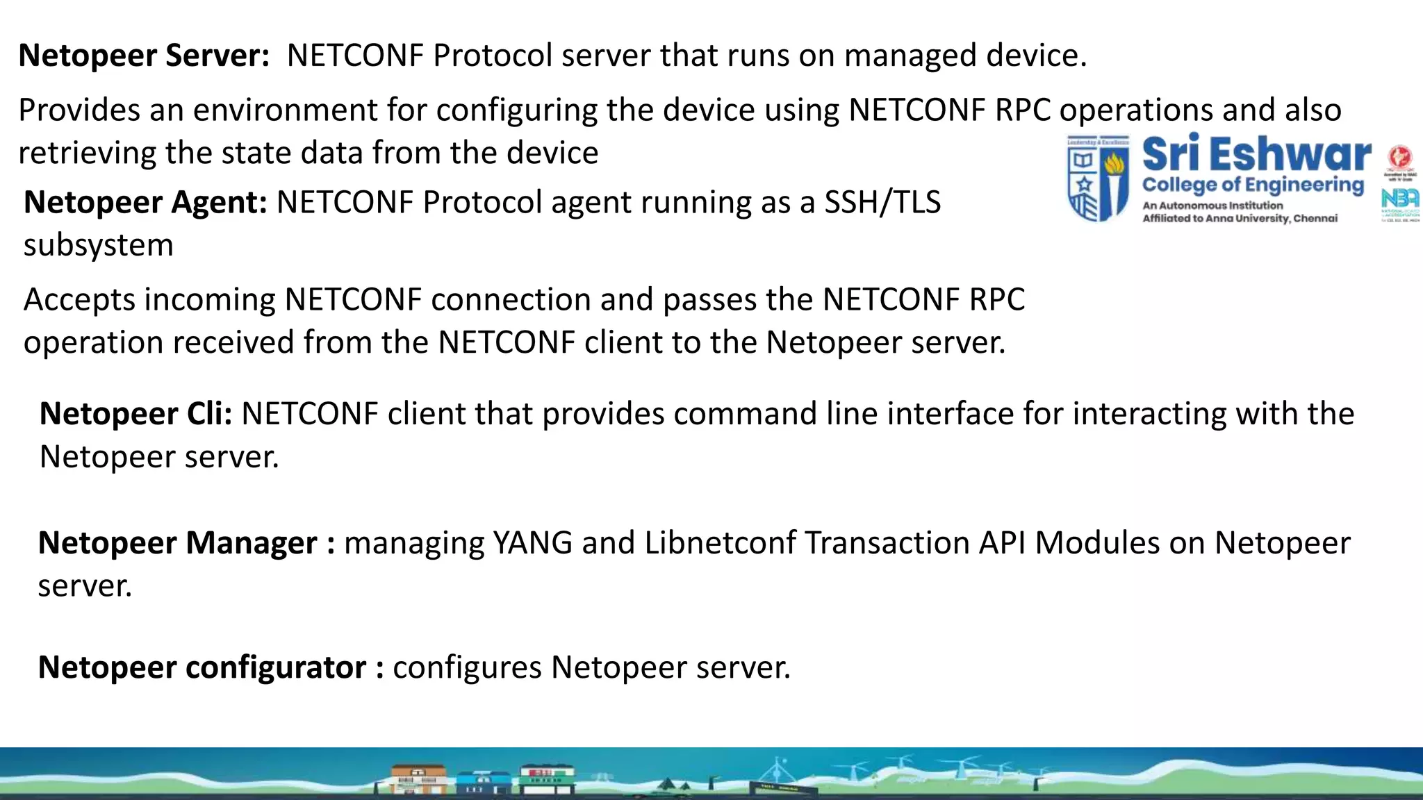 Cities
Netopeer Server: NETCONF Protocol server that runs on managed device.
Provides an environment for configuring the device using NETCONF RPC operations and also
retrieving the state data from the device
Netopeer Agent: NETCONF Protocol agent running as a SSH/TLS
subsystem
Accepts incoming NETCONF connection and passes the NETCONF RPC
operation received from the NETCONF client to the Netopeer server.
Netopeer Cli: NETCONF client that provides command line interface for interacting with the
Netopeer server.
Netopeer Manager : managing YANG and Libnetconf Transaction API Modules on Netopeer
server.
Netopeer configurator : configures Netopeer server.
 