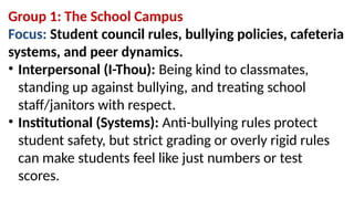 Group 1: The School Campus
Focus: Student council rules, bullying policies, cafeteria
systems, and peer dynamics.
• Interpersonal (I-Thou): Being kind to classmates,
standing up against bullying, and treating school
staff/janitors with respect.
• Institutional (Systems): Anti-bullying rules protect
student safety, but strict grading or overly rigid rules
can make students feel like just numbers or test
scores.
 