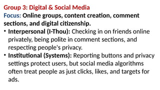 Group 3: Digital & Social Media
Focus: Online groups, content creation, comment
sections, and digital citizenship.
• Interpersonal (I-Thou): Checking in on friends online
privately, being polite in comment sections, and
respecting people's privacy.
• Institutional (Systems): Reporting buttons and privacy
settings protect users, but social media algorithms
often treat people as just clicks, likes, and targets for
ads.
 